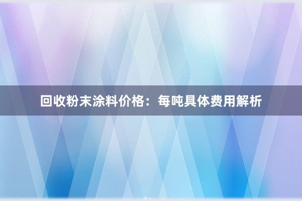 回收粉末涂料价格：每吨具体费用解析